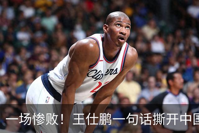 一场惨败！王仕鹏一句话撕开中国篮球遮羞布：联赛20分，国际赛0分！